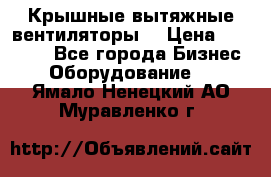 Крышные вытяжные вентиляторы  › Цена ­ 12 000 - Все города Бизнес » Оборудование   . Ямало-Ненецкий АО,Муравленко г.